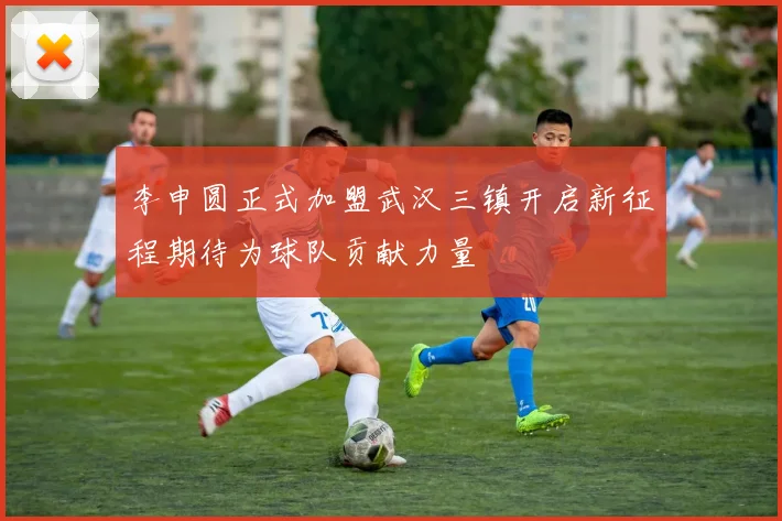 李申圆正式加盟武汉三镇开启新征程期待为球队贡献力量