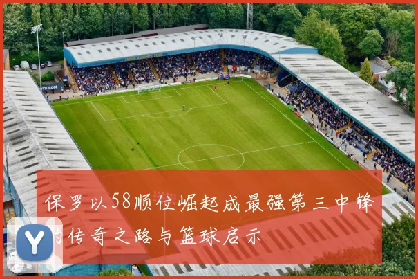 保罗以58顺位崛起成最强第三中锋的传奇之路与篮球启示