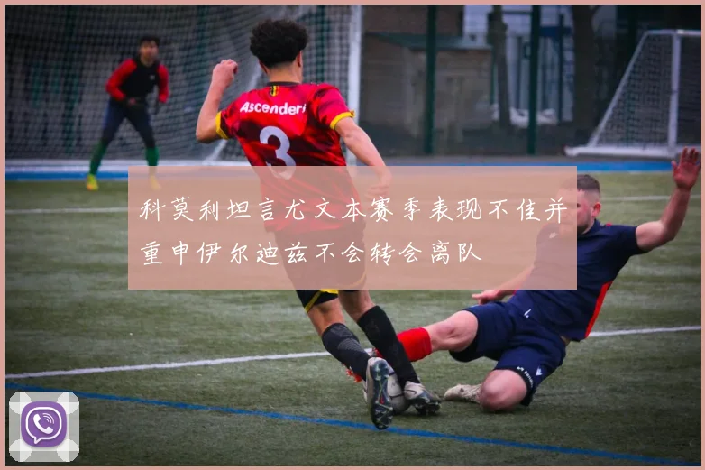 科莫利坦言尤文本赛季表现不佳并重申伊尔迪兹不会转会离队