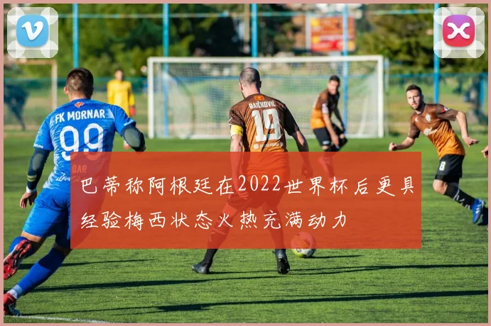 巴蒂称阿根廷在2022世界杯后更具经验梅西状态火热充满动力