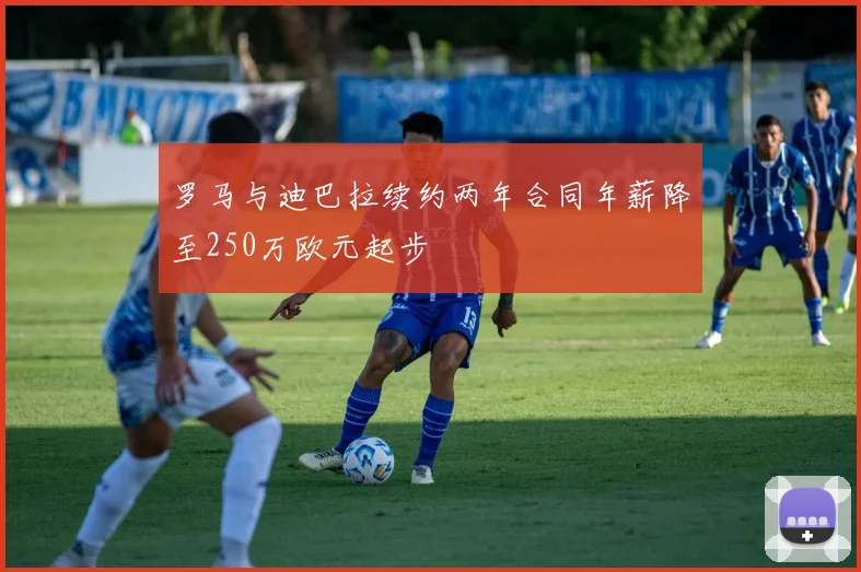 罗马与迪巴拉续约两年合同年薪降至250万欧元起步