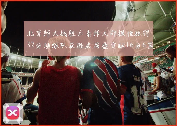 北京师大战胜云南师大邵振恒独得32分助球队获胜皮昌盛贡献16分6篮板5助攻