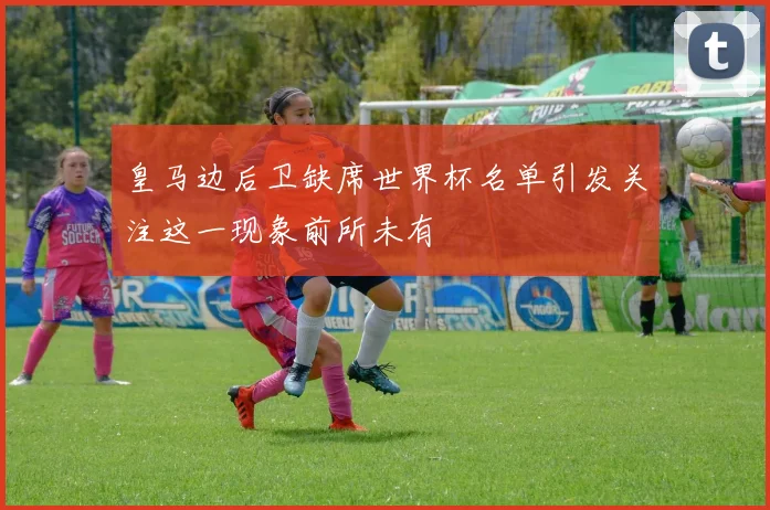 皇马边后卫缺席世界杯名单引发关注这一现象前所未有