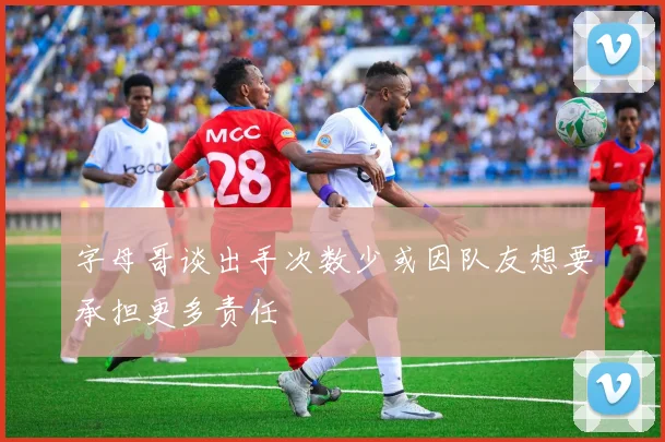 字母哥谈出手次数少或因队友想要承担更多责任