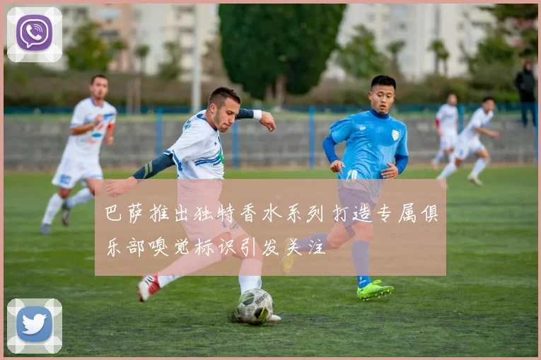 巴萨推出独特香水系列打造专属俱乐部嗅觉标识引发关注