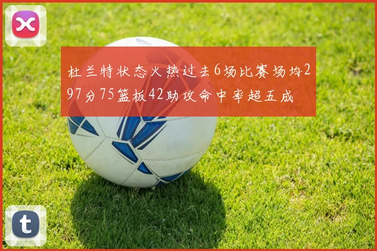 杜兰特状态火热过去6场比赛场均297分75篮板42助攻命中率超五成