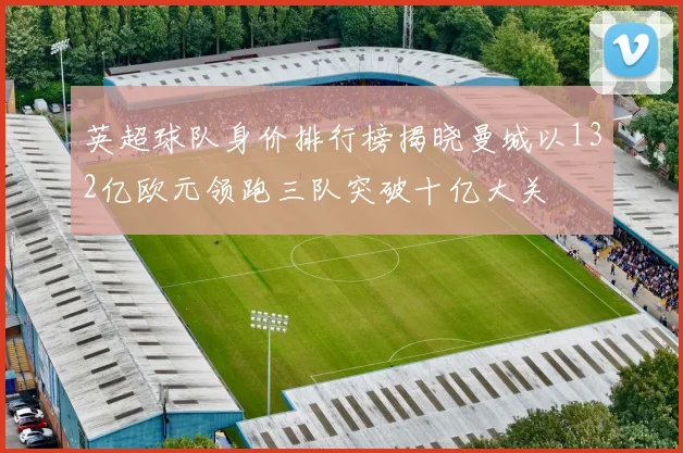 英超球队身价排行榜揭晓曼城以132亿欧元领跑三队突破十亿大关