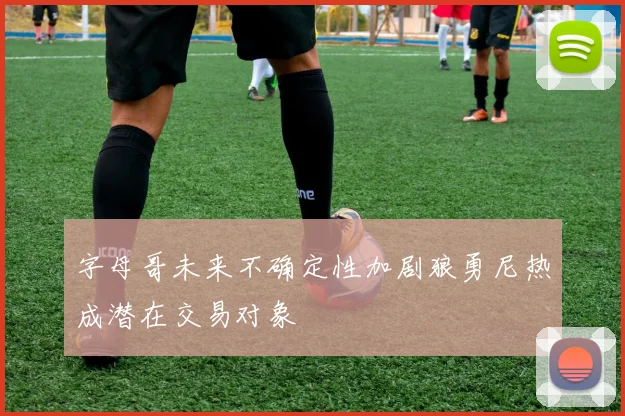字母哥未来不确定性加剧狼勇尼热成潜在交易对象