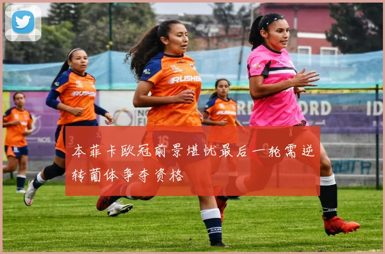 本菲卡欧冠前景堪忧最后一轮需逆转葡体争夺资格