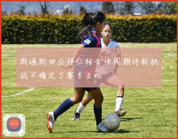 斯通斯回应拜仁转会传闻期待新挑战不确定下赛季去向