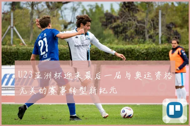 U23亚洲杯迎来最后一届与奥运资格无关的赛事转型新纪元