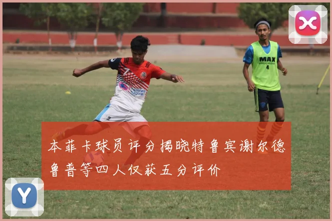 本菲卡球员评分揭晓特鲁宾谢尔德鲁普等四人仅获五分评价