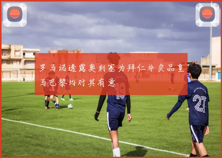 罗马诺透露奥利塞为拜仁非卖品皇马巴黎均对其有意