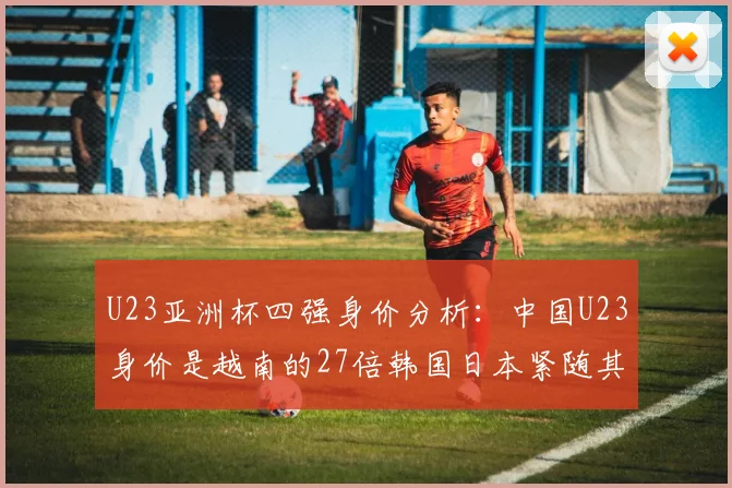 U23亚洲杯四强身价分析：中国U23身价是越南的27倍韩国日本紧随其后
