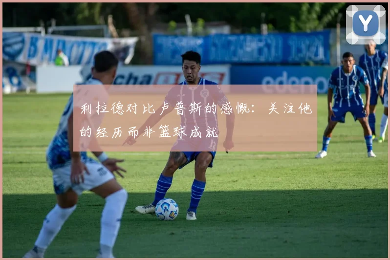 利拉德对比卢普斯的感慨：关注他的经历而非篮球成就