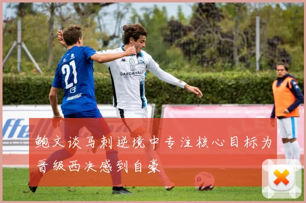 鲍文谈马刺逆境中专注核心目标为晋级西决感到自豪