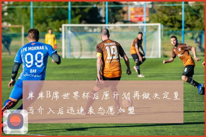 库库B席世界杯后原计划再做决定皇马介入后迅速表态愿加盟