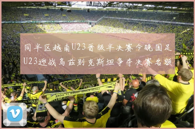 同半区越南U23晋级半决赛今晚国足U23迎战乌兹别克斯坦争夺决赛名额