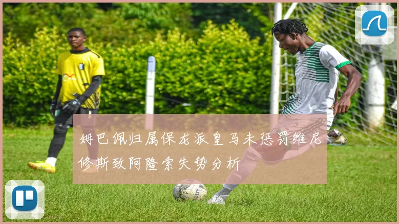 姆巴佩归属保龙派皇马未惩罚维尼修斯致阿隆索失势分析