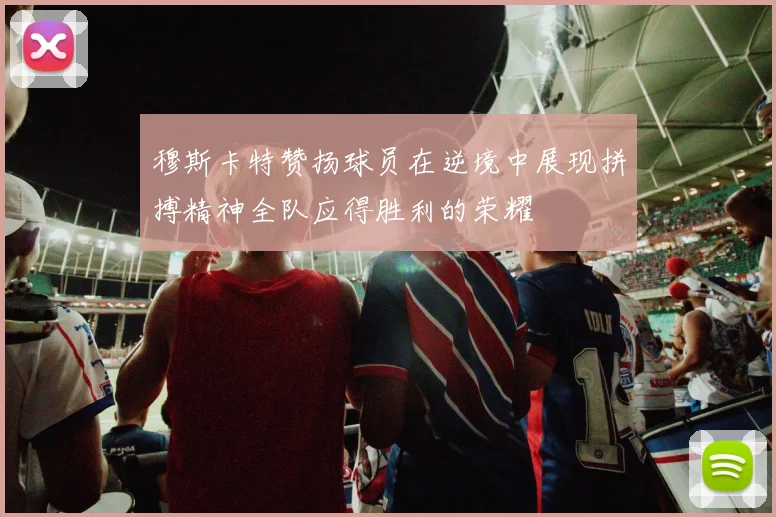 穆斯卡特赞扬球员在逆境中展现拼搏精神全队应得胜利的荣耀