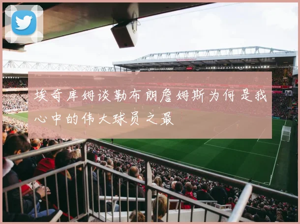 埃奇库姆谈勒布朗詹姆斯为何是我心中的伟大球员之最