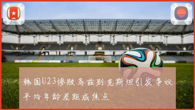 韩国U23惨败乌兹别克斯坦引发争议平均年龄差距成焦点