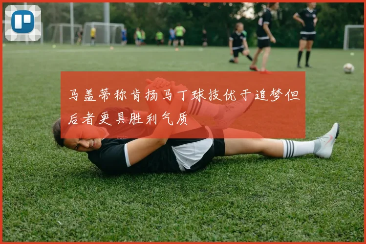 马盖蒂称肯扬马丁球技优于追梦但后者更具胜利气质