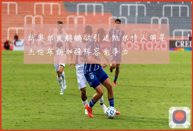 新奥尔良鹈鹕欲引进凯尔特人明星杰伦布朗加强阵容竞争力