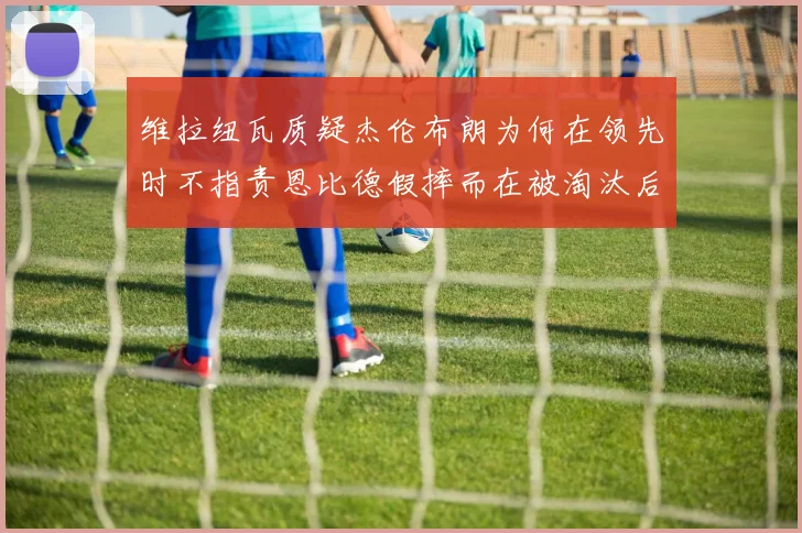 维拉纽瓦质疑杰伦布朗为何在领先时不指责恩比德假摔而在被淘汰后才发声