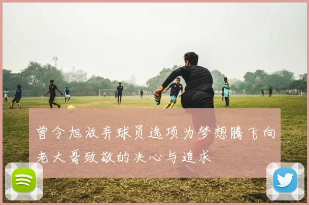 曾令旭放弃球员选项为梦想腾飞向老大哥致敬的决心与追求