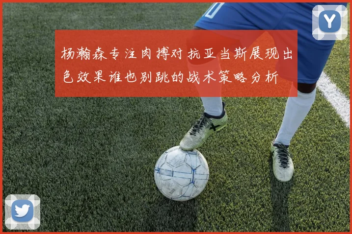 杨瀚森专注肉搏对抗亚当斯展现出色效果谁也别跳的战术策略分析