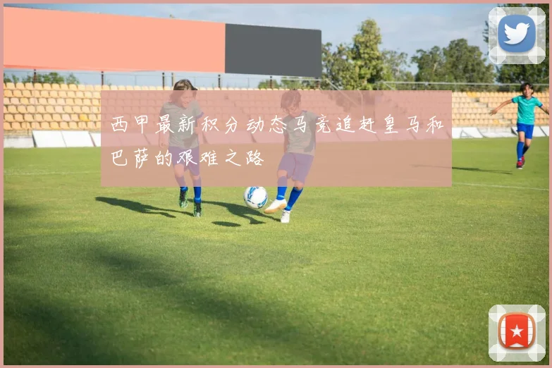 西甲最新积分动态马竞追赶皇马和巴萨的艰难之路
